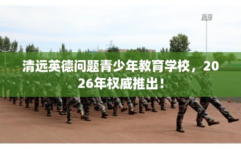 清远英德问题青少年教育学校，2026年权威推出！