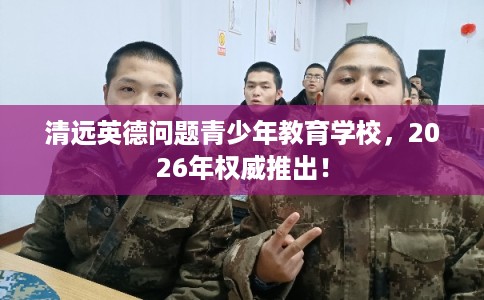 清远英德问题青少年教育学校，2026年权威推出！