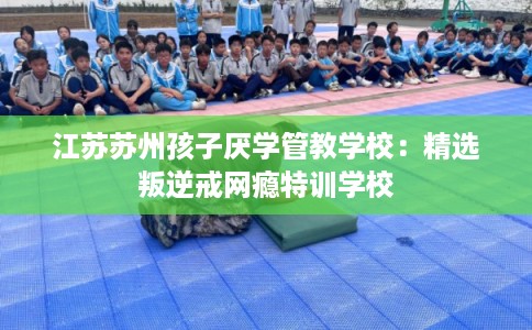 江苏苏州孩子厌学管教学校：精选叛逆戒网瘾特训学校