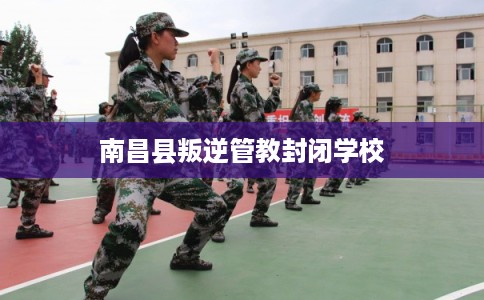 南昌县叛逆管教封闭学校 南昌县叛逆管教封闭学校