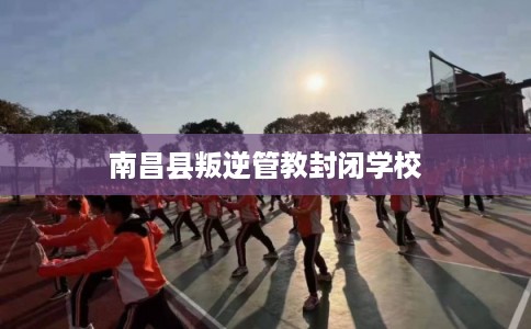 南昌县叛逆管教封闭学校 南昌县叛逆管教封闭学校