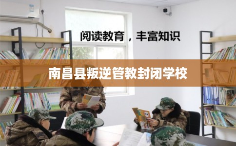 南昌县叛逆管教封闭学校