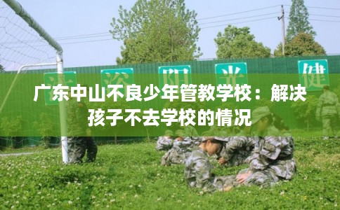 广东中山不良少年管教学校:解决孩子不去学校的情况 广东中山不良少年管教学校:解决孩子不去学校的情况