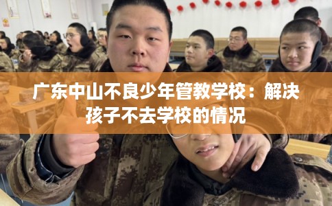广东中山不良少年管教学校:解决孩子不去学校的情况 广东中山不良少年管教学校:解决孩子不去学校的情况