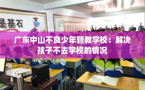 广东中山不良少年管教学校:解决孩子不去学校的情况 广东中山不良少年管教学校:解决孩子不去学校的情况