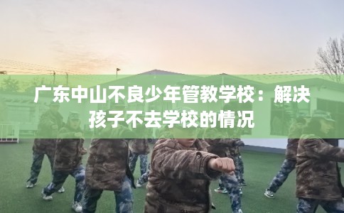 广东中山不良少年管教学校：解决孩子不去学校的情况