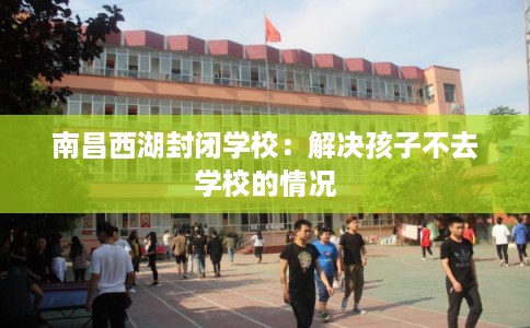 南昌西湖封闭学校:解决孩子不去学校的情况 南昌西湖封闭学校:解决孩子不去学校的情况