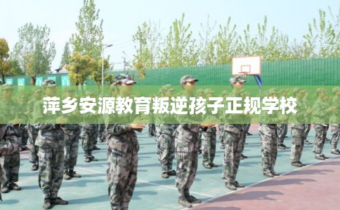 萍乡安源教育叛逆孩子正规学校