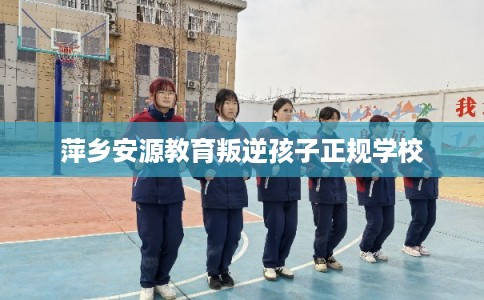 萍乡安源教育叛逆孩子正规学校