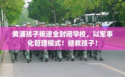 黄浦孩子叛逆全封闭学校，以军事化管理模式！拯救孩子！