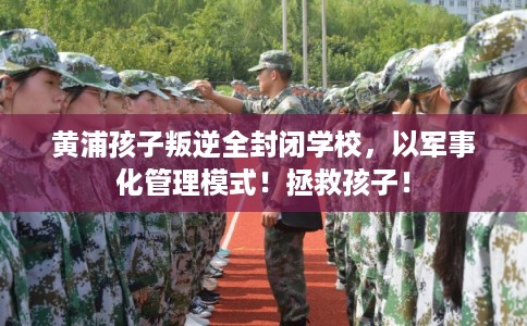 黄浦孩子叛逆全封闭学校，以军事化管理模式！拯救孩子！