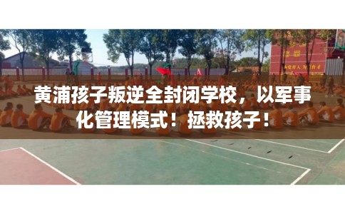 黄浦孩子叛逆全封闭学校，以军事化管理模式！拯救孩子！