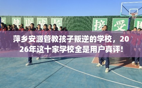 萍乡安源管教孩子叛逆的学校,2026年这十家学校全是用户真评! 萍乡安源管教孩子叛逆的学校,2026年这十家学校全是用户真评!
