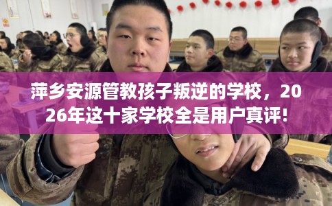 萍乡安源管教孩子叛逆的学校，2026年这十家学校全是用户真评!