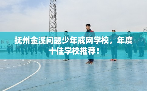 抚州金溪问题少年戒网学校，年度十佳学校推荐！
