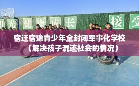 宿迁宿豫青少年全封闭军事化学校(解决孩子混迹社会的情况) 宿迁宿豫青少年全封闭军事化学校(解决孩子混迹社会的情况)