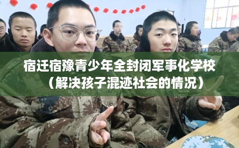 宿迁宿豫青少年全封闭军事化学校(解决孩子混迹社会的情况) 宿迁宿豫青少年全封闭军事化学校(解决孩子混迹社会的情况)