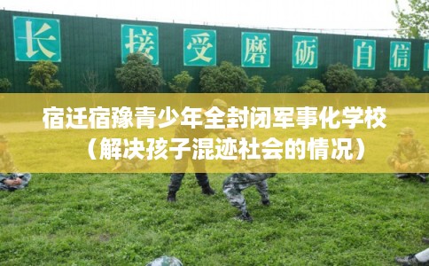宿迁宿豫青少年全封闭军事化学校（解决孩子混迹社会的情况）