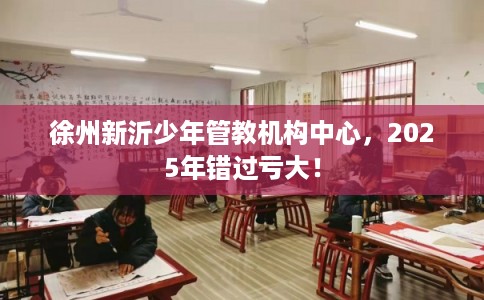 徐州新沂少年管教机构中心，2025年错过亏大！