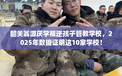 韶关翁源厌学叛逆孩子管教学校，2025年数据证明这10家学校！