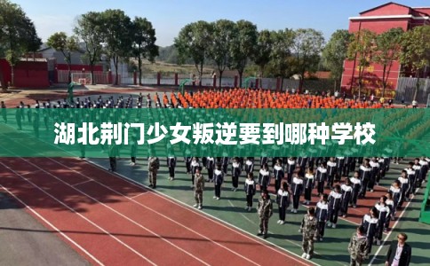 湖北荆门少女叛逆要到哪种学校 湖北荆门少女叛逆要到哪种学校