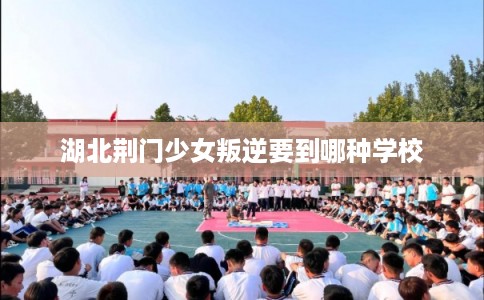 湖北荆门少女叛逆要到哪种学校 湖北荆门少女叛逆要到哪种学校