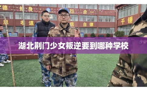 湖北荆门少女叛逆要到哪种学校 湖北荆门少女叛逆要到哪种学校