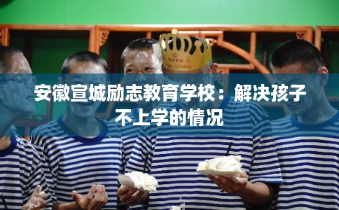 安徽宣城励志教育学校：解决孩子不上学的情况