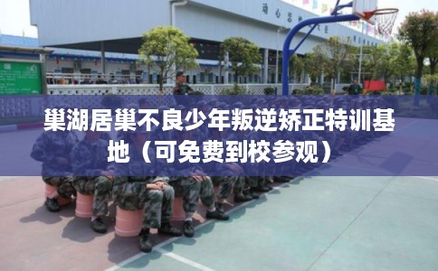 巢湖居巢不良少年叛逆矫正特训基地（可免费到校参观）