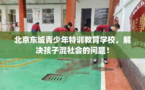 北京东城青少年特训教育学校，解决孩子混社会的问题！