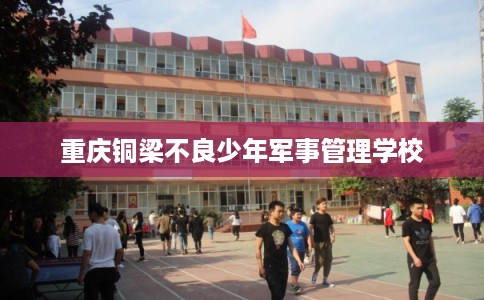 重庆铜梁不良少年军事管理学校