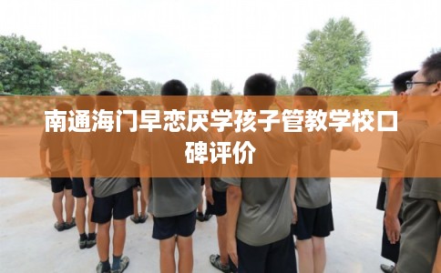 南通海门早恋厌学孩子管教学校口碑评价
