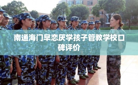 南通海门早恋厌学孩子管教学校口碑评价