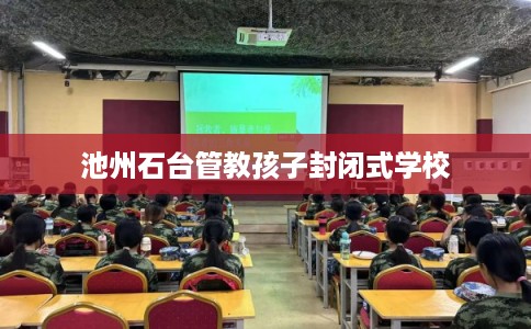 池州石台管教孩子封闭式学校