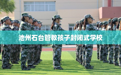 池州石台管教孩子封闭式学校