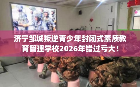 济宁邹城叛逆青少年封闭式素质教育管理学校2026年错过亏大！