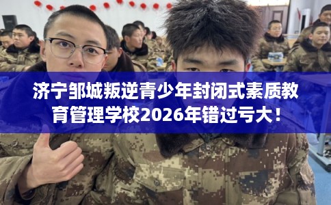 济宁邹城叛逆青少年封闭式素质教育管理学校2026年错过亏大！