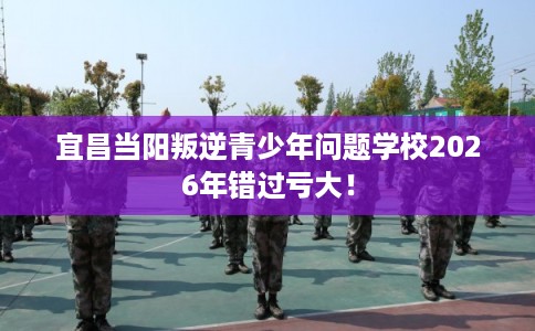 宜昌当阳叛逆青少年问题学校2026年错过亏大！