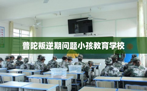 普陀叛逆期问题小孩教育学校