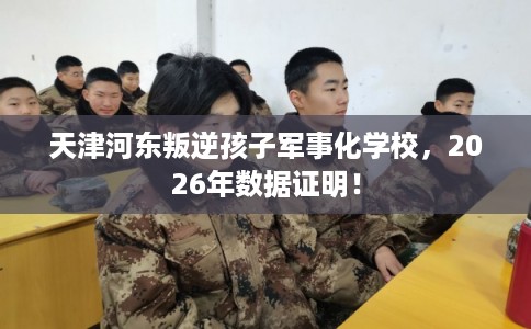 天津河东叛逆孩子军事化学校，2026年数据证明！