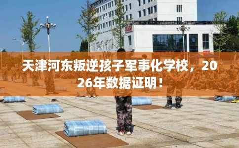 天津河东叛逆孩子军事化学校，2026年数据证明！