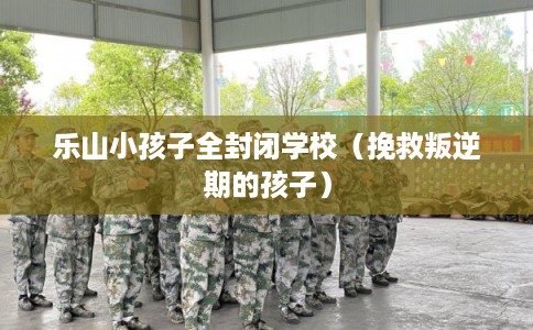 乐山小孩子全封闭学校（挽救叛逆期的孩子）