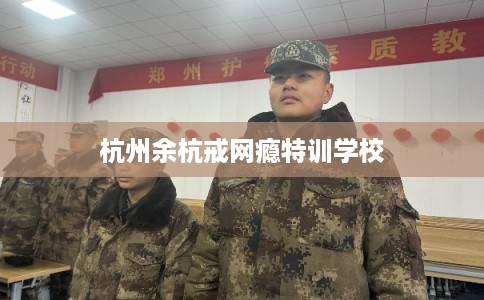 杭州余杭戒网瘾特训学校 杭州余杭戒网瘾特训学校