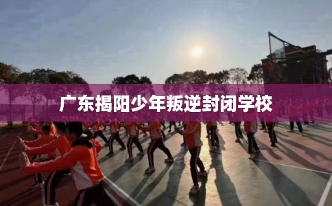 广东揭阳少年叛逆封闭学校