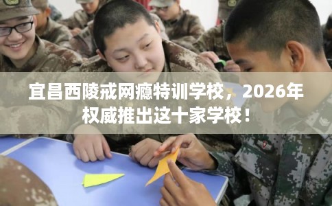 宜昌西陵戒网瘾特训学校,2026年权威推出这十家学校! 宜昌西陵戒网瘾特训学校,2026年权威推出这十家学校!