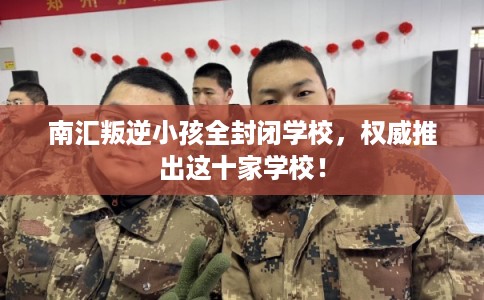 南汇叛逆小孩全封闭学校,权威推出这十家学校! 南汇叛逆小孩全封闭学校,权威推出这十家学校!