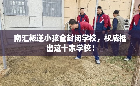 南汇叛逆小孩全封闭学校，权威推出这十家学校！