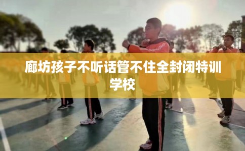 廊坊孩子不听话管不住全封闭特训学校