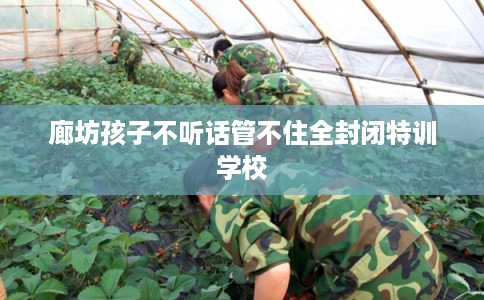 廊坊孩子不听话管不住全封闭特训学校