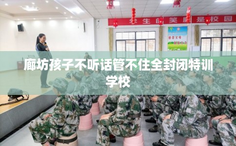廊坊孩子不听话管不住全封闭特训学校